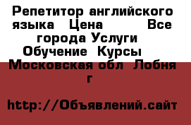 Репетитор английского языка › Цена ­ 500 - Все города Услуги » Обучение. Курсы   . Московская обл.,Лобня г.